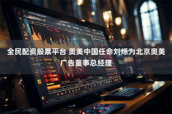 全民配资股票平台 奥美中国任命刘烁为北京奥美广告董事总经理