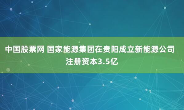 中国股票网 国家能源集团在贵阳成立新能源公司  注册资本3.5亿
