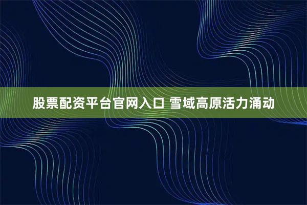 股票配资平台官网入口 雪域高原活力涌动