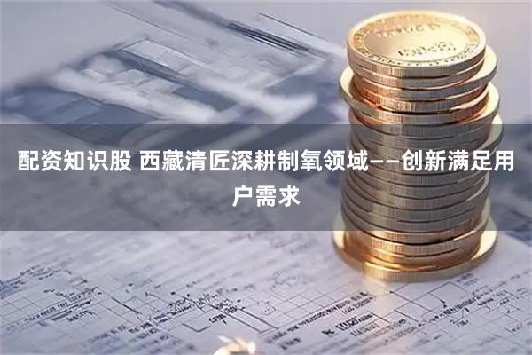 配资知识股 西藏清匠深耕制氧领域——创新满足用户需求