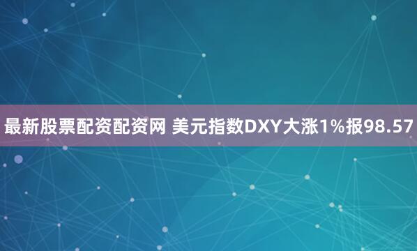 最新股票配资配资网 美元指数DXY大涨1%报98.57