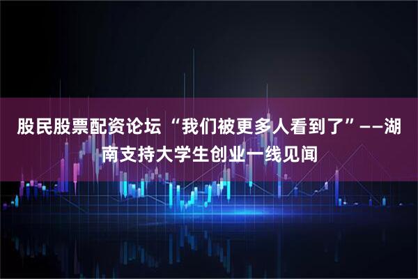 股民股票配资论坛 “我们被更多人看到了”——湖南支持大学生创业一线见闻