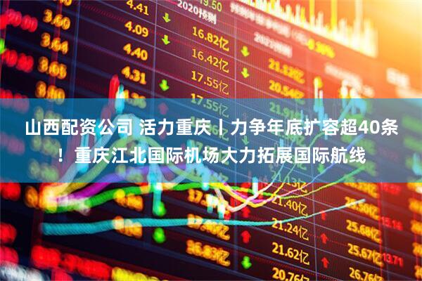 山西配资公司 活力重庆丨力争年底扩容超40条！重庆江北国际机场大力拓展国际航线