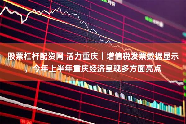股票杠杆配资网 活力重庆丨增值税发票数据显示，今年上半年重庆经济呈现多方面亮点