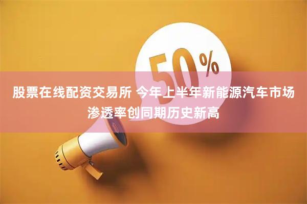 股票在线配资交易所 今年上半年新能源汽车市场渗透率创同期历史新高