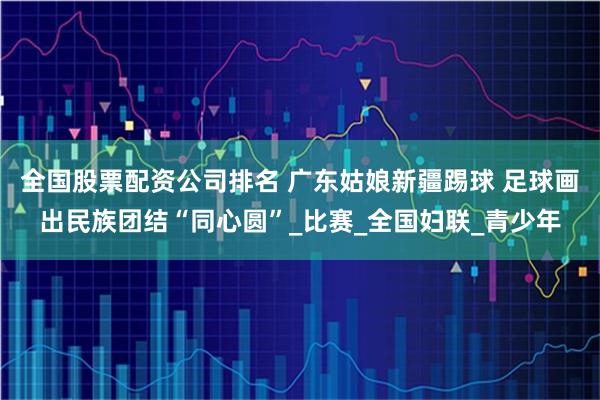 全国股票配资公司排名 广东姑娘新疆踢球 足球画出民族团结“同心圆”_比赛_全国妇联_青少年
