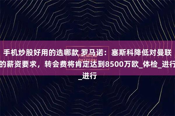 手机炒股好用的选哪款 罗马诺：塞斯科降低对曼联的薪资要求，转会费将肯定达到8500万欧_体检_进行