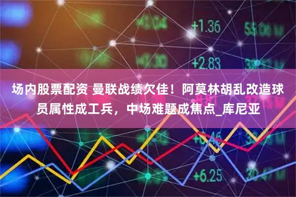 场内股票配资 曼联战绩欠佳！阿莫林胡乱改造球员属性成工兵，中场难题成焦点_库尼亚