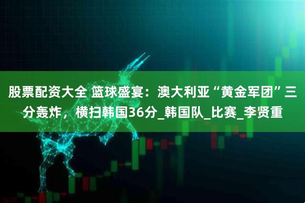 股票配资大全 篮球盛宴：澳大利亚“黄金军团”三分轰炸，横扫韩国36分_韩国队_比赛_李贤重