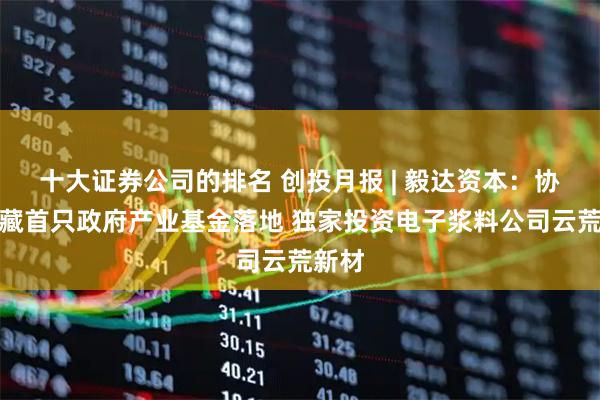 十大证券公司的排名 创投月报 | 毅达资本：协助西藏首只政府产业基金落地 独家投资电子浆料公司云荒新材