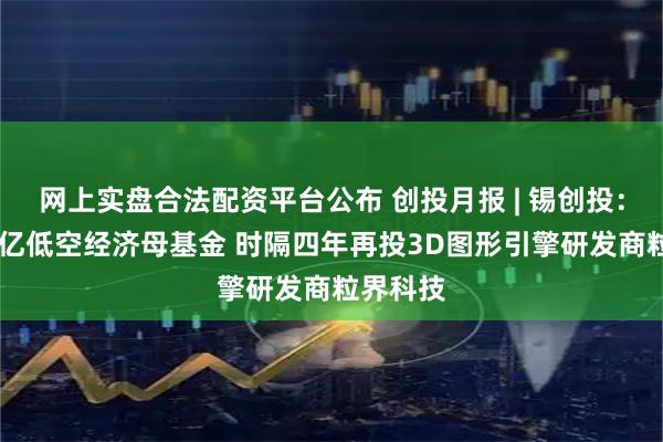 网上实盘合法配资平台公布 创投月报 | 锡创投：管理20亿低空经济母基金 时隔四年再投3D图形引擎研发商粒界科技