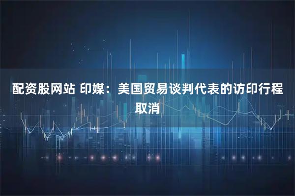配资股网站 印媒：美国贸易谈判代表的访印行程取消