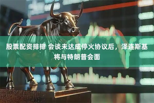 股票配资排排 会谈未达成停火协议后，泽连斯基将与特朗普会面
