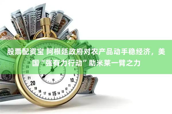 股票配资宝 阿根廷政府对农产品动手稳经济，美国“强有力行动”助米莱一臂之力