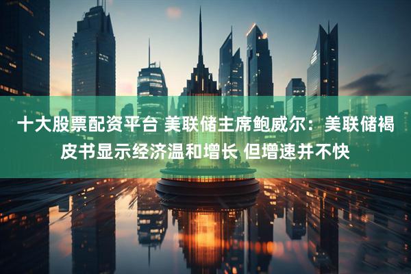 十大股票配资平台 美联储主席鲍威尔：美联储褐皮书显示经济温和增长 但增速并不快