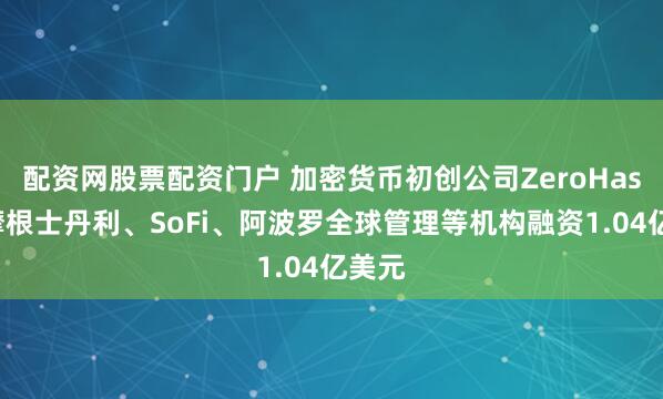 配资网股票配资门户 加密货币初创公司ZeroHash从摩根士丹利、SoFi、阿波罗全球管理等机构融资1.04亿美元