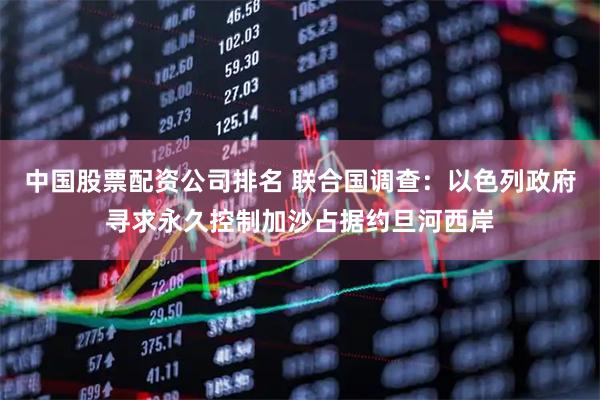 中国股票配资公司排名 联合国调查：以色列政府寻求永久控制加沙占据约旦河西岸