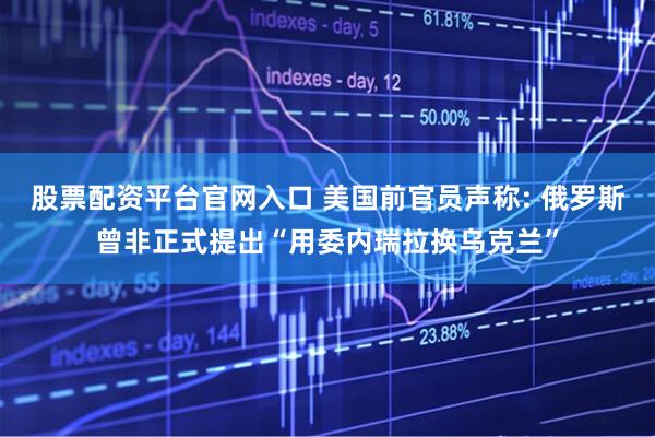 股票配资平台官网入口 美国前官员声称: 俄罗斯曾非正式提出“用委内瑞拉换乌克兰”