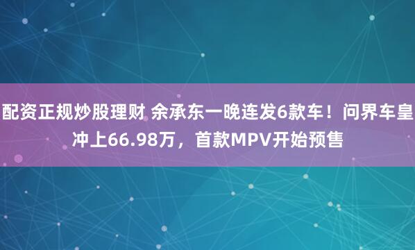 配资正规炒股理财 余承东一晚连发6款车！问界车皇冲上66.98万，首款MPV开始预售