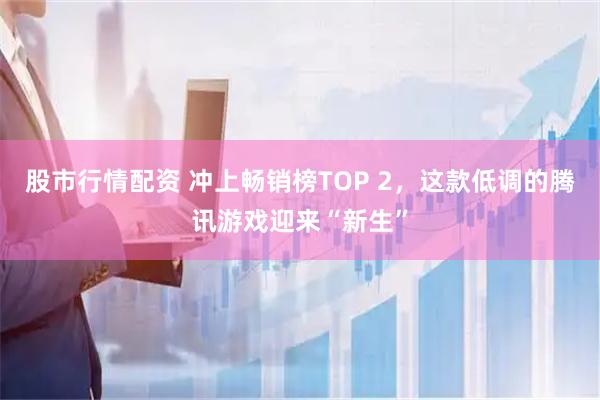 股市行情配资 冲上畅销榜TOP 2，这款低调的腾讯游戏迎来“新生”