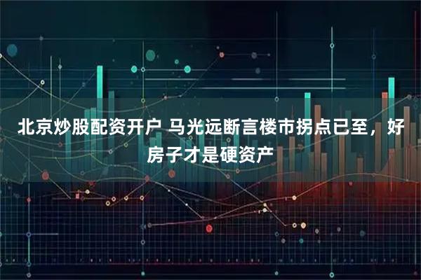 北京炒股配资开户 马光远断言楼市拐点已至，好房子才是硬资产