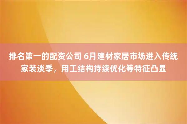 排名第一的配资公司 6月建材家居市场进入传统家装淡季,用工结构持续优化等特征凸显